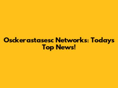 Osckerastasesc Networks: Today's Top News!