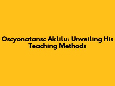 Oscyonatansc Aklilu: Unveiling His Teaching Methods