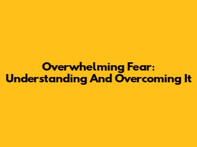 Overwhelming Fear: Understanding And Overcoming It