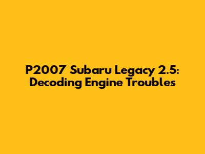 P2007 Subaru Legacy 2.5: Decoding Engine Troubles