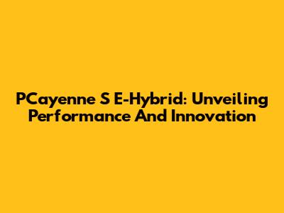 PCayenne S E-Hybrid: Unveiling Performance And Innovation