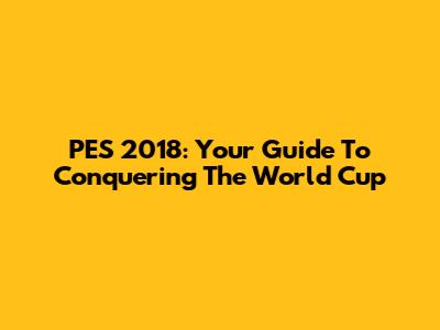 PES 2018: Your Guide To Conquering The World Cup
