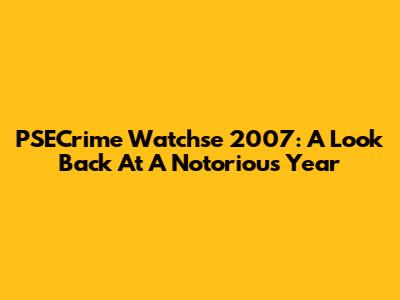 PSECrime Watchse 2007: A Look Back At A Notorious Year