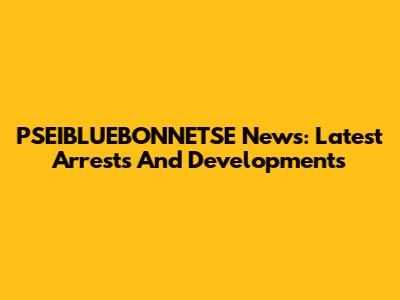 PSEIBLUEBONNETSE News: Latest Arrests And Developments