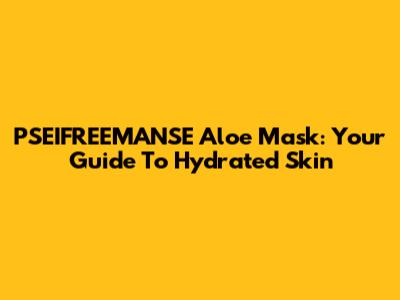 PSEIFREEMANSE Aloe Mask: Your Guide To Hydrated Skin