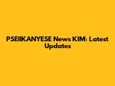 PSEIIKANYESE News KIM: Latest Updates