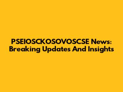 PSEIOSCKOSOVOSCSE News: Breaking Updates And Insights