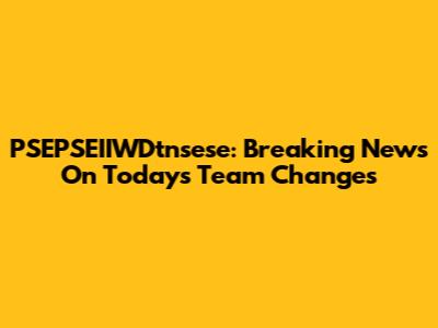 PSEPSEIIWDtnsese: Breaking News On Today's Team Changes