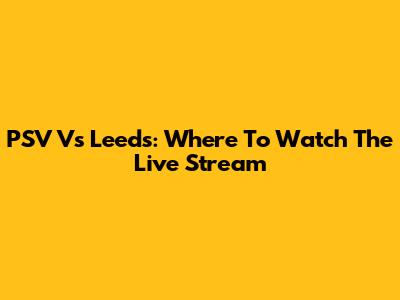 PSV Vs Leeds: Where To Watch The Live Stream