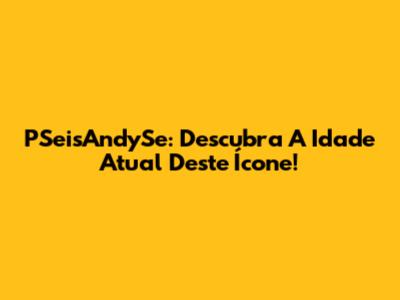 PSeisAndySe: Descubra A Idade Atual Deste Ícone!
