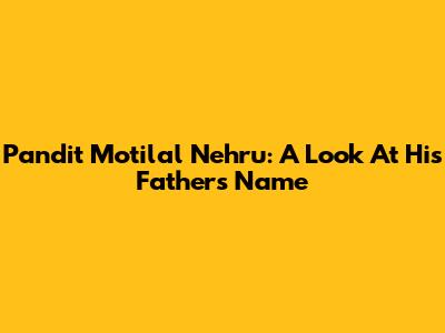 Pandit Motilal Nehru: A Look At His Father's Name