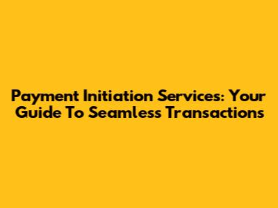 Payment Initiation Services: Your Guide To Seamless Transactions