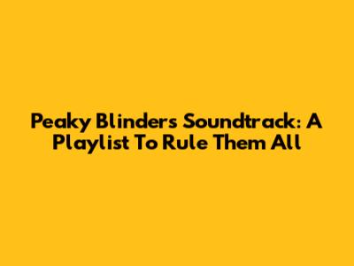 Peaky Blinders Soundtrack: A Playlist To Rule Them All