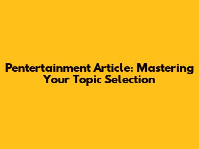 Pentertainment Article: Mastering Your Topic Selection