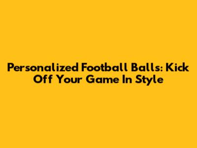 Personalized Football Balls: Kick Off Your Game In Style