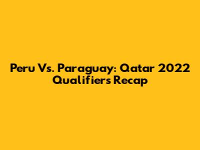 Peru Vs. Paraguay: Qatar 2022 Qualifiers Recap