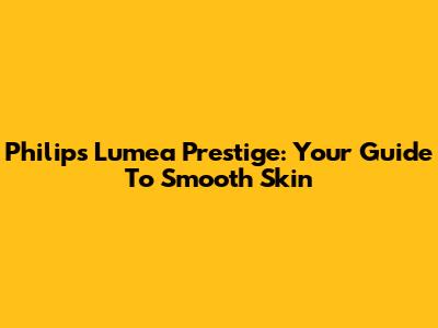 Philips Lumea Prestige: Your Guide To Smooth Skin