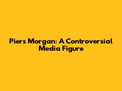 Piers Morgan: A Controversial Media Figure
