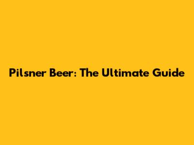 Pilsner Beer: The Ultimate Guide