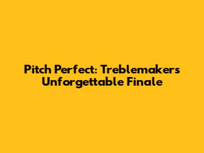 Pitch Perfect: Treblemakers' Unforgettable Finale