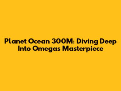 Planet Ocean 300M: Diving Deep Into Omega's Masterpiece