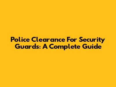 Police Clearance For Security Guards: A Complete Guide