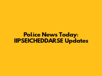 Police News Today: IIPSEICHEDDARSE Updates