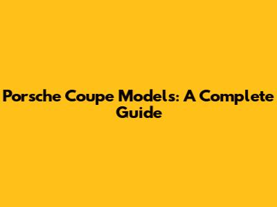 Porsche Coupe Models: A Complete Guide