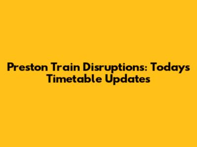 Preston Train Disruptions: Today's Timetable Updates