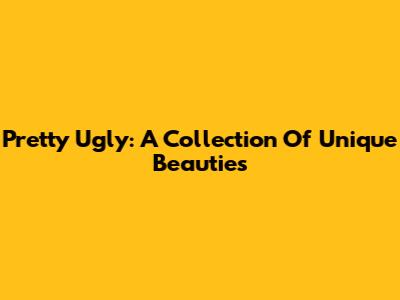 Pretty Ugly: A Collection Of Unique Beauties