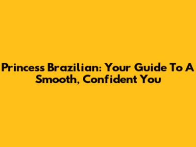 Princess Brazilian: Your Guide To A Smooth, Confident You