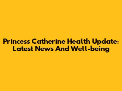Princess Catherine Health Update: Latest News And Well-being