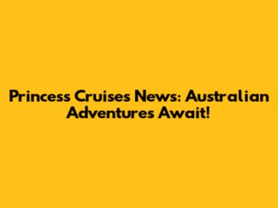 Princess Cruises News: Australian Adventures Await!