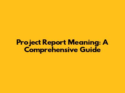Project Report Meaning: A Comprehensive Guide