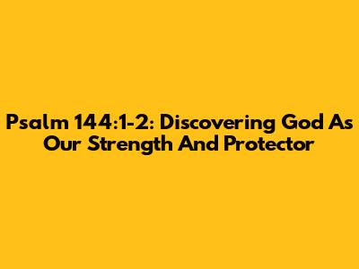 Psalm 144:1-2: Discovering God As Our Strength And Protector