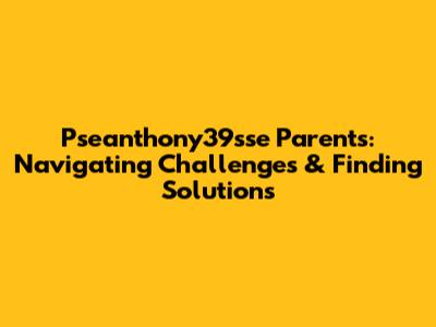 Pseanthony39sse Parents: Navigating Challenges & Finding Solutions