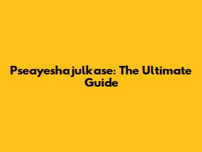 Pseayeshajulkase: The Ultimate Guide