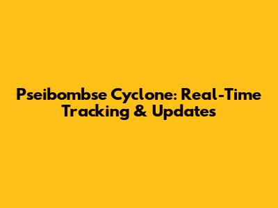 Pseibombse Cyclone: Real-Time Tracking & Updates