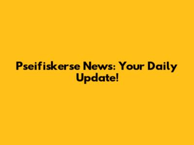 Pseifiskerse News: Your Daily Update!