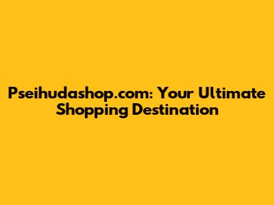 Pseihudashop.com: Your Ultimate Shopping Destination