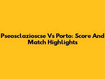 Pseosclazioscse Vs Porto: Score And Match Highlights