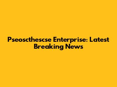 Pseoscthescse Enterprise: Latest Breaking News