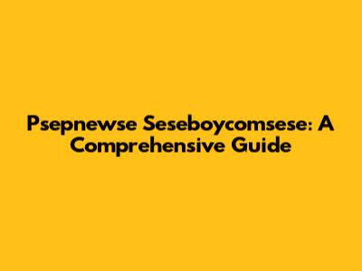 Psepnewse Seseboycomsese: A Comprehensive Guide