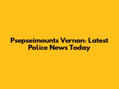 Psepseimounts Vernon: Latest Police News Today