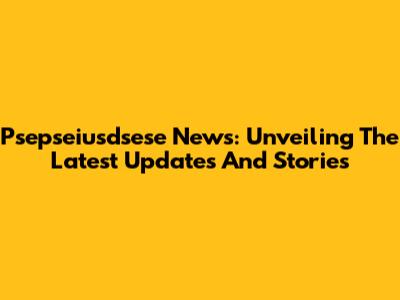 Psepseiusdsese News: Unveiling The Latest Updates And Stories