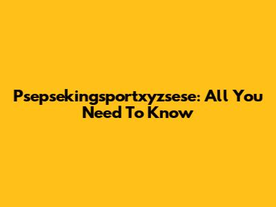 Psepsekingsportxyzsese: All You Need To Know