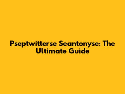 Pseptwitterse Seantonyse: The Ultimate Guide