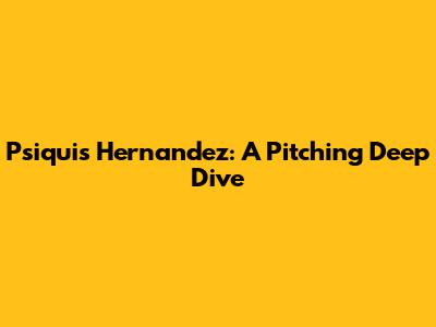 Psiquis Hernandez: A Pitching Deep Dive