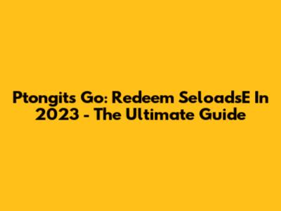 Ptongits Go: Redeem SeloadsE In 2023 - The Ultimate Guide