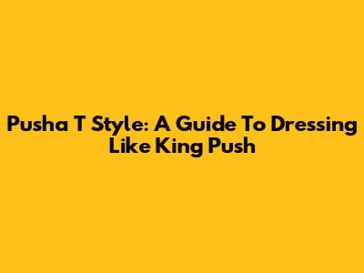 Pusha T Style: A Guide To Dressing Like King Push